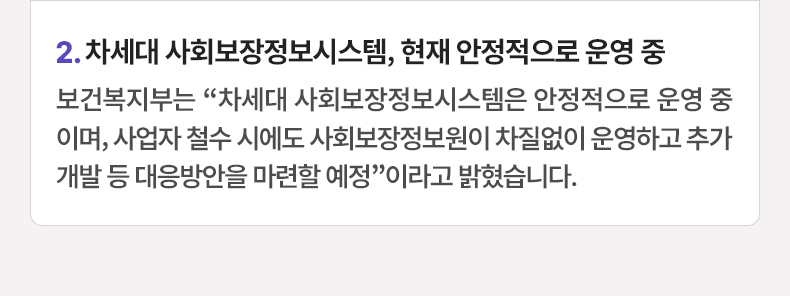 2.차세대 사회보장정보시스템, 현재 안정적으로 운영 중 - 보건복지부는 “차세대 사회보장정보시스템은 안정적으로 운영 중이며, 사업자 철수 시에도 사회보장정보원이 차질없이 운영하고 추가 개발 등 대응방안을 마련할 예정”이라고 밝혔습니다.
