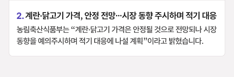 계란·닭고기 가격, 안정 전망…시장 동향 주시하며 적기 대응 - 농림축산식품부는 “계란·닭고기 가격은 안정될 것으로 전망되나 시장 동향을 예의주시하며 적기 대응에 나설 계획”이라고 밝혔습니다.