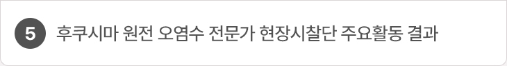 5. 후쿠시마 원전 오염수 전문가 현장시찰단 주요활동 결과