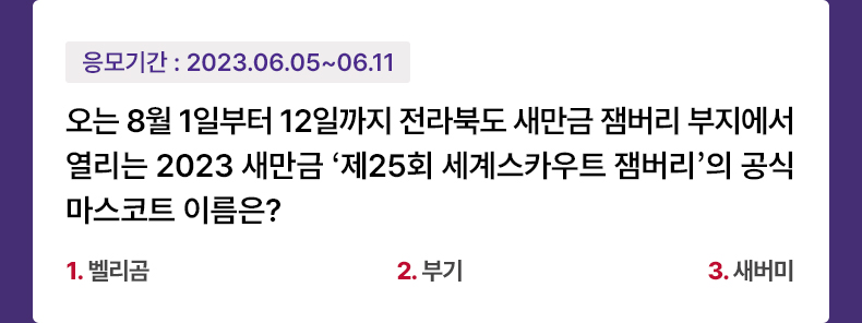 응모기간 2023.6.5 ~ 2023.6.11 오는 8월 1일부터 12일까지 전라북도 새만금 잼버리 부지에서 열리는 2023 새만금 ‘제25회 세계스카우트 잼버리’의 공식 마스코트 이름은? 1.벨리곰 2.부기 3.새버미