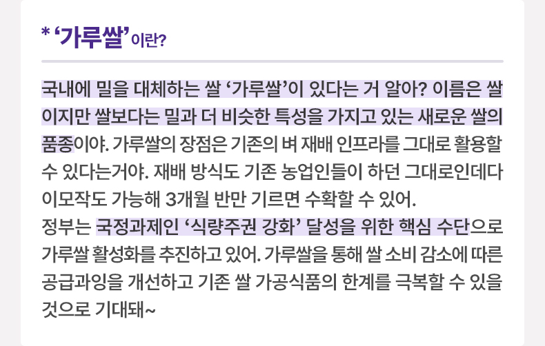 ‘가루쌀’이란? 국내에 밀을 대체하는 쌀 ‘가루쌀’이 있다는 거 알아? 이름은 쌀이지만 쌀보다는 밀과 더 비슷한 특성을 가지고 있는 새로운 쌀의 품종이야. 가루쌀의 장점은 기존의 벼 재배 인프라를 그대로 활용할 수 있다는거야. 재배 방식도 기존 농업인들이 하던 그대로인데다 이모작도 가능해 3개월 반만 기르면 수확할 수 있어. 정부는 국정과제인 ‘식량주권 강화’ 달성을 위한 핵심 수단으로 가루쌀 활성화를 추진하고 있어. 가루쌀을 통해 쌀 소비 감소에 따른 공급과잉을 개선하고 기존 쌀 가공식품의 한계를 극복할 수 있을 것으로 기대돼~