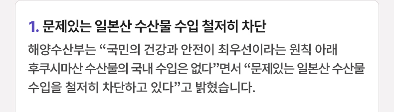 문제있는 일본산 수산물 수입 철저히 차단 - 해양수산부는 “국민의 건강과 안전이 최우선이라는 원칙 아래 후쿠시마산 수산물의 국내 수입은 없다”면서 “문제있는 일본산 수산물 수입을 철저히 차단하고 있다”고 밝혔습니다.