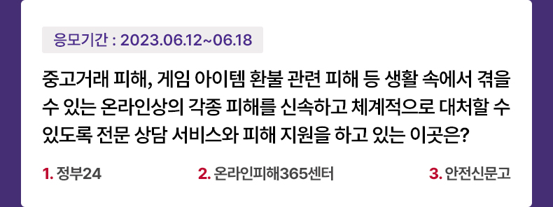응모기간 2023.6.12 ~ 2023.6.18 중고거래 피해, 게임 아이템 환불 관련 피해 등 생활 속에서 겪을 수 있는 온라인상의 각종 피해를 신속하고 체계적으로 대처할 수 있도록 전문 상담 서비스와 피해 지원을 하고 있는 이곳은? 1.정부24 2.온라인피해365센터 3.안전신문고