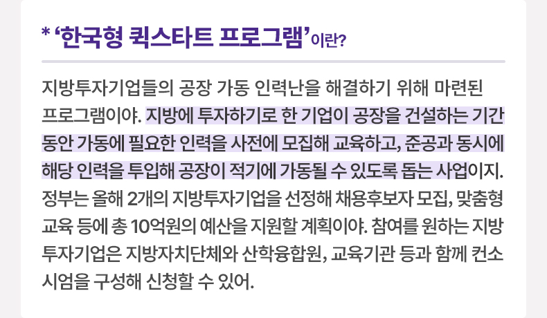 ‘한국형 퀵스타트 프로그램’이란? 지방투자기업들의 공장 가동 인력난을 해결하기 위해 마련된 프로그램이야. 지방에 투자하기로 한 기업이 공장을 건설하는 기간 동안 가동에 필요한 인력을 사전에 모집해 교육하고, 준공과 동시에 해당 인력을 투입해 공장이 적기에 가동될 수 있도록 돕는 사업이지. 정부는 올해 2개의 지방투자기업을 선정해 채용후보자 모집, 맞춤형 교육 등에 총 10억원의 예산을 지원할 계획이야. 참여를 원하는 지방투자기업은 지방자치단체와 산학융합원, 교육기관 등과 함께 컨소시엄을 구성해 신청할 수 있어.