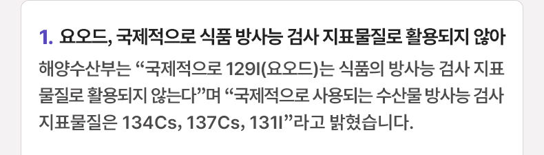 요오드, 국제적으로 식품 방사능 검사 지표물질로 활용되지 않아 - 해양수산부는 “국제적으로 129I(요오드)는 식품의 방사능 검사 지표물질로 활용되지 않는다”며 “국제적으로 사용되는 수산물 방사능 검사 지표물질은 134Cs, 137Cs, 131I”라고 밝혔습니다.