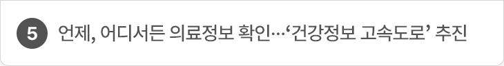 5. 언제, 어디서든 의료정보 확인…‘건강정보 고속도로’ 추진