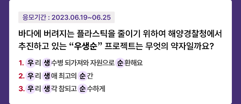 응모기간 2023.6.19 ~ 2023.6.25 바다에 버려지는 플라스틱을 줄이기 위하여 해양경찰청에서 추진하고 있는 “우생순” 프로젝트는 무엇의 약자일까요? 1. (우)리 (생)수병 되가져와 자원으로 (순)환해요 2. (우)리 (생)애 최고의 (순)간 3. (우)리 (생)각 참되고 (순)수하게