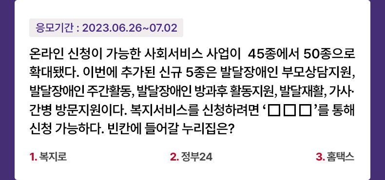 응모기간 2023.6.26 ~ 2023.7.2 온라인 신청이 가능한 사회서비스 사업이 45종에서 50종으로 확대됐다. 이번에 추가된 신규 5종은 발달장애인 부모상담지원, 발달장애인 주간활동, 발달장애인 방과후 활동지원, 발달재활, 가사·간병 방문지원이다. 복지서비스를 신청하려면 ‘□□□’를 통해 신청 가능하다. 빈칸에 들어갈 누리집은? 1.복지로 2.정부24 3.홈택스 