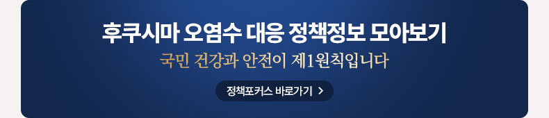 후쿠시마 오염수 대응 정책정보 모아보기 국민 건강과 안전이 제1원칙입니다. 정책포커스 바로가기
