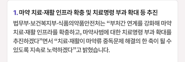 마약 치료·재활 인프라 확충 및 치료명령 부과 확대 등 추진 - 법무부·보건복지부·식품의약품안전처는 “부처간 연계를 강화해 마약 치료·재활 인프라를 확충하고, 마약사범에 대한 치료명령 부과 확대를 추진하겠다”면서 “치료·재활이 마약류 중독문제 해결의 한 축이 될 수 있도록 지속로 노력하겠다”고 밝혔습니다.