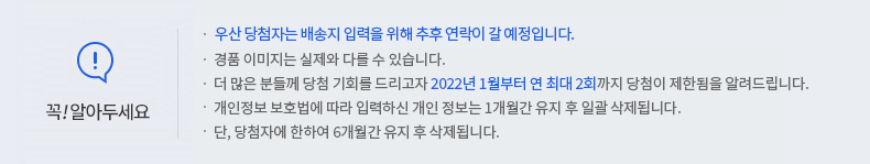 꼭 알아두세요! - 우산 당첨자는 배송지 입력을 위해 추후 연락이 갈 예정입니다. 경품 이미지는 실제와 다를 수 있습니다. -더 많은 분들께 당첨 기회를 드리고자 2022년 1월부터 연 최대 2회까지 당첨이 제한됨을 알려드립니다. -개인정보 보호법에 따라 입력하신 개인정보는 1개월간 유지 후 일괄 삭제됩니다. -단, 당첨자에 한하여 6개월간 유지 후 삭제됩니다.