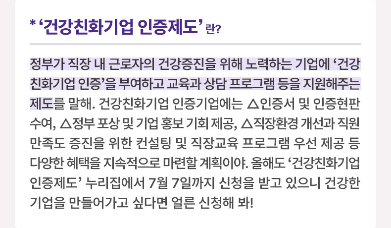 ‘건강친화기업 인증제도’이란? 정부가 직장 내 근로자의 건강증진을 위해 노력하는 기업에 '건강친화기업 인증'을 부여하고 교육과 상담 프로그램 등을 지원해주는 제도를 말해. 건강친화기업 인증기업에는 △인증서 및 인증현판 수여, △정부 포상 및 기업 홍보 기회 제공, △직장환경 개선과 직원만족도 증진을 위한 컨설팅 및 직장교육 프로그램 우선 제공 등 다양한 혜택을 지속적으로 마련할 계획이야. 올해도 '건강친화기업 인증제도' 누리집에서 7월 7일까지 신청을 받고 있으니 건강한 기업을 만들어가고 싶다면 얼른 신청해 봐! 