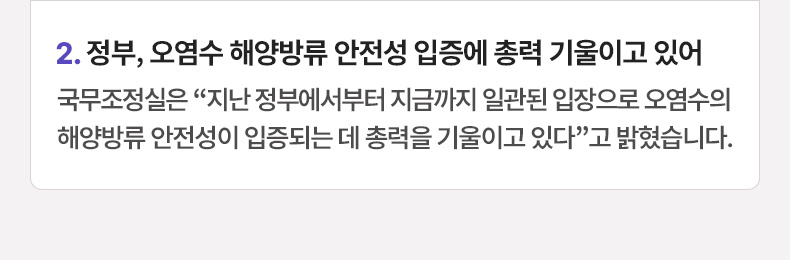정부, 오염수 해양방류 안전성 입증에 총력 기울이고 있어 - 국무조정실은 “지난 정부에서부터 지금까지 일관된 입장으로 오염수의 해양방류 안전성이 입증되는 데 총력을 기울이고 있다”고 밝혔습니다.