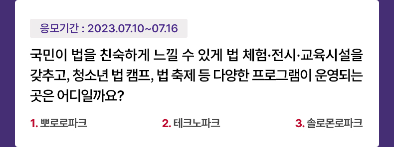 응모기간 2023.7.10 ~ 2023.7.16 국민이 법을 친숙하게 느낄 수 있게 법 체험·전시·교육시설을 갖추고, 청소년 법 캠프, 법 축제 등 다양한 프로그램이 운영되는 곳은 어디일까요? 1.뽀로로파크 2.테크노파크 3.솔로몬로파크