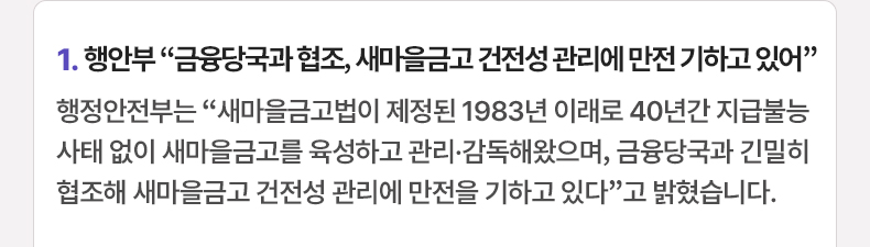  행안부 “금융당국과 협조, 새마을금고 건전성 관리에 만전 기하고 있어” - 행정안전부는 “새마을금고법이 제정된 1983년 이래로 40년간 지급불능 사태 없이 새마을금고를 육성하고 관리·감독해왔으며, 금융당국과 긴밀히 협조해 새마을금고 건전성 관리에 만전을 기하고 있다”고 밝혔습니다.