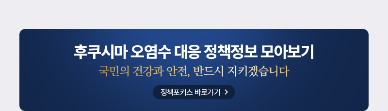 후쿠시마 오염수 대응 정책정보 모아보기 국민 건강과 안전, 반드시 지키겠습니다. 정책포커스 바로가기