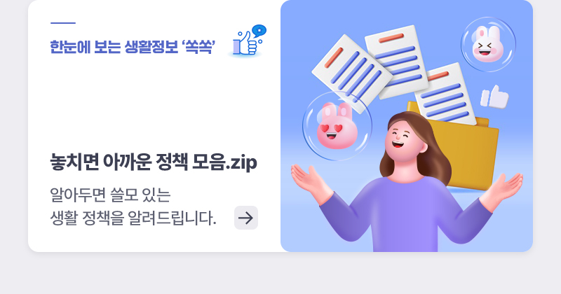 한눈에 보는 생활정책 ‘쏙쏙’놓치면 아까운 정책 모음.zip 알아두면 쓸모 있는 생활 정책을 알려드립니다.