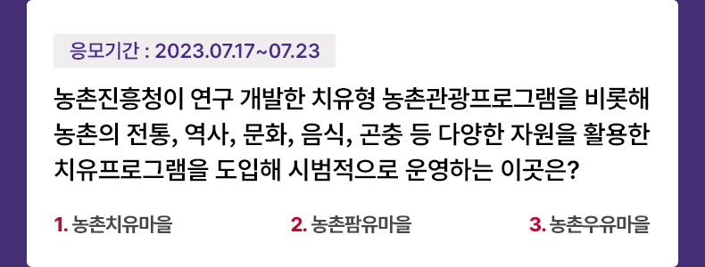 응모기간 2023.7.17 ~ 2023.7.23 농촌진흥청이 연구 개발한 치유형 농촌관광프로그램을 비롯해 농촌의 전통, 역사, 문화, 음식, 곤충 등 다양한 자원을 활용한 치유프로그램을 도입해 시범적으로 운영하는 이곳은? 1. 농촌치유마을 2. 농촌팜유마을 3. 농촌우유마을