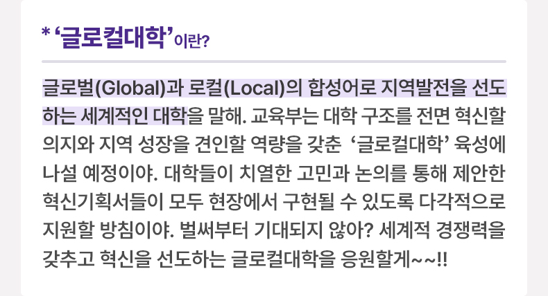 ‘글로컬대학’이란? 글로벌(Global)과 로컬(Local)의 합성어로 지역발전을 선도하는 세계적인 대학을 말해. 교육부는 대학 구조를 전면 혁신할 의지와 지역 성장을 견인할 역량을 갖춘 '글로컬대학' 육성에 나설 예정이야. 대학들이 치열한 고민과 논의를 통해 제안한 혁신기획서들이 모두 현장에서 구현될 수 있도록 다각적으로 지원할 방침이야. 벌써부터 기대되지 않아? 세계적 경쟁력을 갖추고 혁신을 선도하는 글로컬대학을 응원할게~~!!