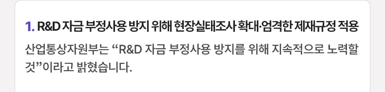 1. R&D 자금 부정사용 방지 위해 현장실태조사 확대·엄격한 제재규정 적용 - 산업통상자원부는 “R&D 자금 부정사용 방지를 위해 지속적으로 노력할 것”이라고 밝혔습니다.