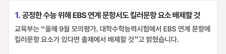 1. 공정한 수능 위해 EBS 연계 문항서도 킬러문항 요소 배제할 것 - 교육부는 “올해 9월 모의평가, 대학수학능력시험에서 EBS 연계 문항에 킬러문항 요소가 있다면 출제에서 배제할 것”고 밝혔습니다.