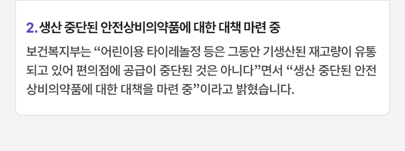 2. 생산 중단된 안전상비의약품에 대한 대책 마련 중 - 보건복지부는 “어린이용 타이레놀정 등은 그동안 기생산된 재고량이 유통되고 있어 편의점에 공급이 중단된 것은 아니다”면서 “생산 중단된 안전상비의약품에 대한 대책을 마련 중”이라고 밝혔습니다.