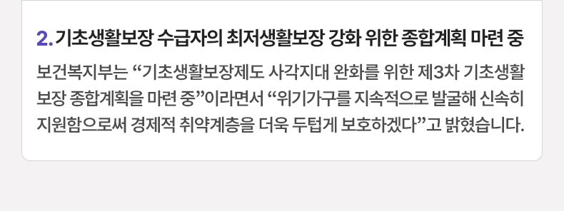 2. 기초생활보장 수급자의 최저생활보장 강화 위한 종합계획 마련 중 - 보건복지부는 “기초생활보장제도 사각지대 완화를 위한 제3차 기초생활보장 종합계획을 마련 중”이라면서 “위기가구를 지속적으로 발굴해 신속히 지원함으로써 경제적 취약계층을 더욱 두텁게 보호하겠다”고 밝혔습니다.