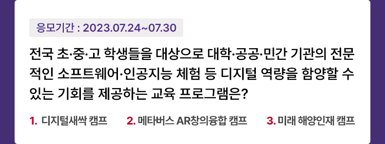응모기간 2023.7.24 ~ 2023.7.30 전국 초·중·고 학생들을 대상으로 대학·공공·민간 기관의 전문적인 소프트웨어·인공지능 체험 등 디지털 역량을 함양할 수 있는 기회를 제공하는 교육 프로그램은? 1. 디지털새싹 캠프 2. 메타버스 AR창의융합 캠프 3. 미래 해양인재 캠프