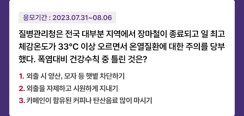 응모기간 2023.7.31 ~ 2023.8.6 질병관리청은 전국 대부분 지역에서 장마철이 종료되고 일 최고체감온도가 33℃ 이상 오르면서 온열질환에 대한 주의를 당부했다. 폭염대비 건강수칙 중 틀린 것은? 1. 외출 시 양산, 모자 등 햇볕 차단하기 2. 외출을 자제하고 시원하게 지내기 3. 카페인이 함유된 커피나 탄산음료 많이 마시기