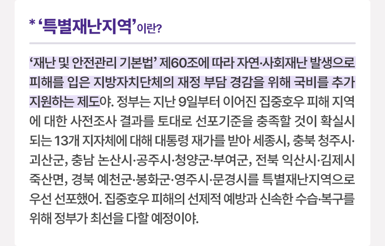 ‘특별재난지역’이란? - ‘재난 및 안전관리 기본법’ 제60조에 따라 자연·사회재난 발생으로 피해를 입은 지방자치단체의 재정 부담 경감을 위해 국비를 추가 지원하는 제도야. 정부는 지난 9일부터 이어진 집중호우 피해 지역에 대한 사전조사 결과를 토대로 선포기준을 충족할 것이 확실시되는 13개 지자체에 대해 대통령 재가를 받아 세종시, 충북 청주시·괴산군, 충남 논산시·공주시·청양군·부여군, 전북 익산시·김제시 죽산면, 경북 예천군·봉화군·영주시·문경시를 특별재난지역으로 우선 선포했어. 집중호우 피해의 선제적 예방과 신속한 수습·복구를 위해 정부가 최선을 다할 예정이야.