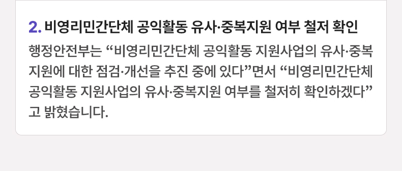 2. 비영리민간단체 공익활동 유사·중복지원 여부 철저 확인 행정안전부는 “비영리민간단체 공익활동 지원사업의 유사·중복 지원에 대한 점검·개선을 추진 중에 있다”면서 “비영리민간단체 공익활동 지원사업의 유사·중복지원 여부를 철저히 확인하겠다”고 밝혔습니다.