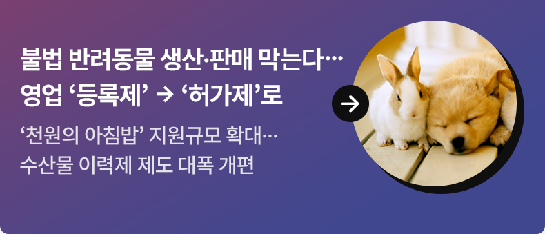 불법 반려동물 생산·판매 막는다…영업 ‘등록제’ → ‘허가제’로 - ‘천원의 아침밥’ 지원규모 확대…수산물 이력제 제도 대폭 개편