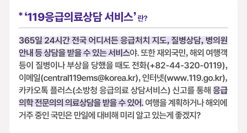 ‘119응급의료상담 서비스’란? 365일 24시간 전국 어디서든 응급처치 지도, 질병상담, 병의원 안내 등 상담을 받을 수 있는 서비스야. 또한 재외국민, 해외 여행객 등이 질병이나 부상을 당했을 때도 전화(+82-44-320-0119), 이메일(central119ems@korea.kr), 인터넷(www.119.go.kr), 카카오톡 플러스(소방청 응급의료 상담서비스) 신고를 통해 응급의학 전문의의 의료상담을 받을 수 있어. 여행을 계획하거나 해외에 거주 중인 국민은 만일에 대비해 미리 알고 있는게 좋겠지?