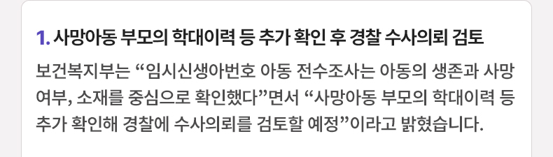 1. 사망아동 부모의 학대이력 등 추가 확인 후 경찰 수사의뢰 검토 - 보건복지부는 “임시신생아번호 아동 전수조사는 아동의 생존과 사망여부, 소재를 중심으로 확인했다”면서 “사망아동 부모의 학대이력 등 추가 확인해 경찰에 수사의뢰를 검토할 예정”이라고 밝혔습니다.
