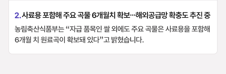 2. 사료용 포함해 주요 곡물 6개월치 확보…해외공급망 확충도 추진 중 - 농림축산식품부는 “자급 품목인 쌀 외에도 주요 곡물은 사료용을 포함해 6개월 치 원료곡이 확보돼 있다”고 밝혔습니다.