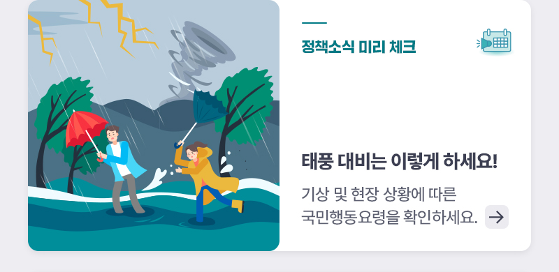 정책소식 미리 체크 태풍 대비는 이렇게 하세요! 기상 및 현장 상황에 따른 국민행동요령을 확인하세요.