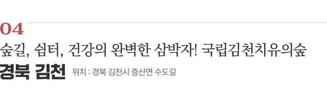 04 숲길, 쉼터, 건강의 완벽한 삼박자! 국립김천치유의숲 / 위치 : 경북 김천시 증산면 수도길 / 자세히보기