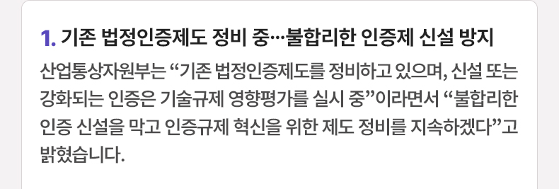 1.기존 법정인증제도 정비 중…불합리한 인증제 신설 방지 - 산업통상자원부는 “기존 법정인증제도를 정비하고 있으며, 신설 또는 강화되는 인증은 기술규제 영향평가를 실시 중”이라면서 “불합리한 인증 신설을 막고 인증규제 혁신을 위한 제도 정비를 지속하겠다”고 밝혔습니다.