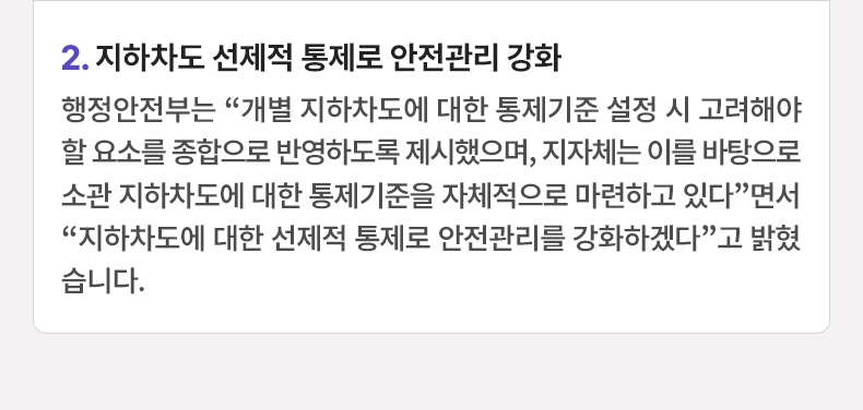 2.지하차도 선제적 통제로 안전관리 강화 - 행정안전부는 “개별 지하차도에 대한 통제기준 설정 시 고려해야 할 요소를 종합으로 반영하도록 제시했으며, 지자체는 이를 바탕으로 소관 지하차도에 대한 통제기준을 자체적으로 마련하고 있다”면서 “지하차도에 대한 선제적 통제로 안전관리를 강화하겠다”고 밝혔습니다.