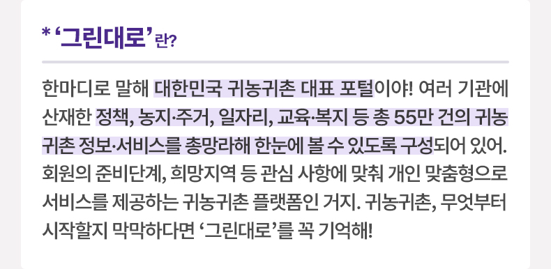 ‘그린대로’란?-한마디로 말해 대한민국 귀농귀촌 대표 포털이야! 여러 기관에 산재한 정책, 농지·주거, 일자리, 교육·복지 등 총 55만 건의 귀농귀촌 정보·서비스를 총망라해 한눈에 볼 수 있도록 구성되어 있어. 회원의 준비단계, 희망지역 등 관심 사항에 맞춰 개인 맞춤형으로 서비스를 제공하는 귀농귀촌 플랫폼인 거지. 귀농귀촌, 무엇부터 시작할지 막막하다면 '그린대로'를 꼭 기억해!