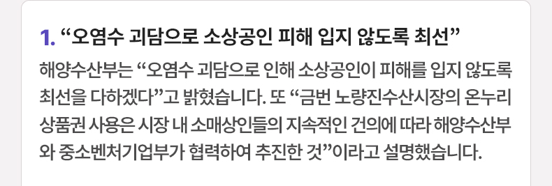 “오염수 괴담으로 소상공인 피해 입지 않도록 최선”-해양수산부는 “오염수 괴담으로 인해 소상공인이 피해를 입지 않도록 최선을 다하겠다”고 밝혔습니다. 또 “금번 노량진수산시장의 온누리 상품권 사용은 시장 내 소매상인들의 지속적인 건의에 따라 해양수산부와 중소벤처기업부가 협력하여 추진한 것”이라고 설명했습니다.