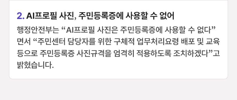 AI프로필 사진, 주민등록증에 사용할 수 없어-행정안전부는 “AI프로필 사진은 주민등록증에 사용할 수 없다”면서 “주민센터 담당자를 위한 구체적 업무처리요령 배포 및 교육 등으로 주민등록증 사진규격을 엄격히 적용하도록 조치하겠다”고 밝혔습니다.
