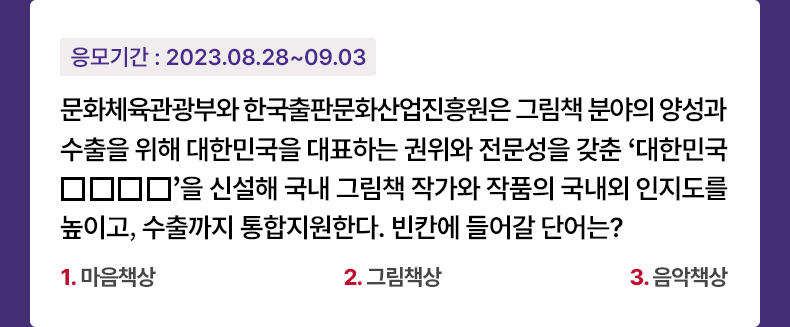 응모기간 2023.8.28 ~ 2023.9.3 문화체육관광부와 한국출판문화산업진흥원은그림책 분야의 양성과 수출을 위해 대한민국을 대표하는 권위와 전문성을 갖춘 ‘대한민국 □□□□’을 신설해 국내 그림책 작가와 작품의 국내외 인지도를 높이고, 수출까지 통합지원한다. 빈칸에 들어갈 단어는? 1. 마음책상 2. 그림책상 3. 음악책상