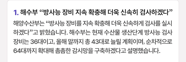 1. 해수부 “방사능 장비 지속 확충해 더욱 신속히 검사하겠다” - 해양수산부는 “방사능 장비를 지속 확충해 더욱 신속하게 검사를 실시하겠다”고 밝혔습니다. 해수부는 현재 수산물 생산단계 방사능 검사 장비는 36대이고, 올해 말까지 총 43대로 늘릴 계획이며, 순차적으로 64대까지 확대해 촘촘한 감시망을 구축하겠다고 설명했습니다.