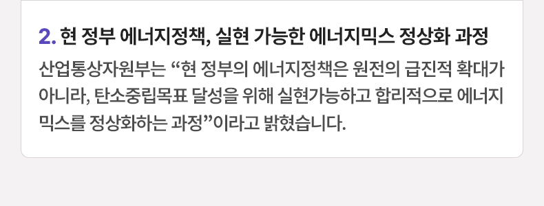 2. 현 정부 에너지정책, 실현 가능한 에너지믹스 정상화 과정 - 산업통상자원부는 “현 정부의 에너지정책은 원전의 급진적 확대가 아니라, 탄소중립목표 달성을 위해 실현가능하고 합리적으로 에너지믹스를 정상화하는 과정”이라고 밝혔습니다.