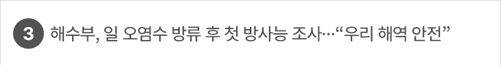 3. 해수부, 일 오염수 방류 후 첫 방사능 조사…“우리 해역 안전”