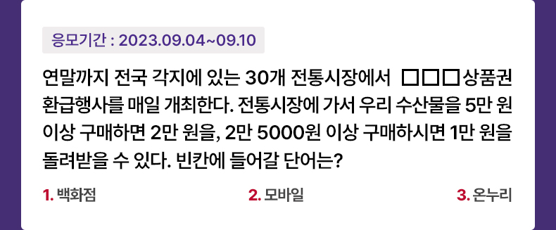 응모기간 2023.9.4 ~ 2023.9.10 연말까지 전국 각지에 있는 30개 전통시장에서 □□□상품권 환급행사를 매일 개최한다. 전통시장에 가서 우리 수산물을 5만 원 이상 구매하면 2만 원을, 2만 5000원 이상 구매하시면 1만 원을 돌려받을 수 있다. 빈칸에 들어갈 단어는? 1.백화점 2.모바일 3.온누리