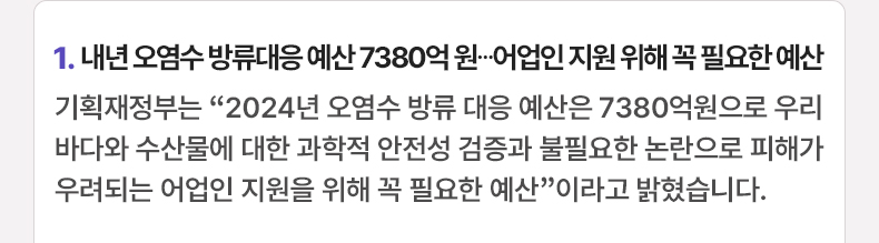 1. 내년 오염수 방류대응 예산 7380억 원…어업인 지원 위해 꼭 필요한 예산 - 기획재정부는 “2024년 오염수 방류 대응 예산은 7380억원으로 우리 바다와 수산물에 대한 과학적 안전성 검증과 불필요한 논란으로 피해가 우려되는 어업인 지원을 위해 꼭 필요한 예산”이라고 밝혔습니다.