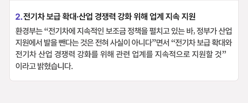 2. 전기차 보급 확대·산업 경쟁력 강화 위해 업계 지속 지원 - 환경부는 “전기차에 지속적인 보조금 정책을 펼치고 있는 바, 정부가 산업 지원에서 발을 뺀다는 것은 전혀 사실이 아니다”면서 “전기차 보급 확대와 전기차 산업 경쟁력 강화를 위해 관련 업계를 지속적으로 지원할 것”이라고 밝혔습니다.