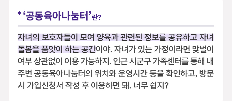 ‘공동육아나눔터’란? 자녀의 보호자들이 모여 양육과 관련된 정보를 공유하고 자녀 돌봄을 품앗이 하는 공간이야. 자녀가 있는 가정이라면 맞벌이 여부 상관없이 이용 가능하지. 인근 시군구 가족센터를 통해 내 주변 공동육아나눔터의 위치와 운영시간 등을 확인하고, 방문 시 가입신청서 작성 후 이용하면 돼. 너무 쉽지? 